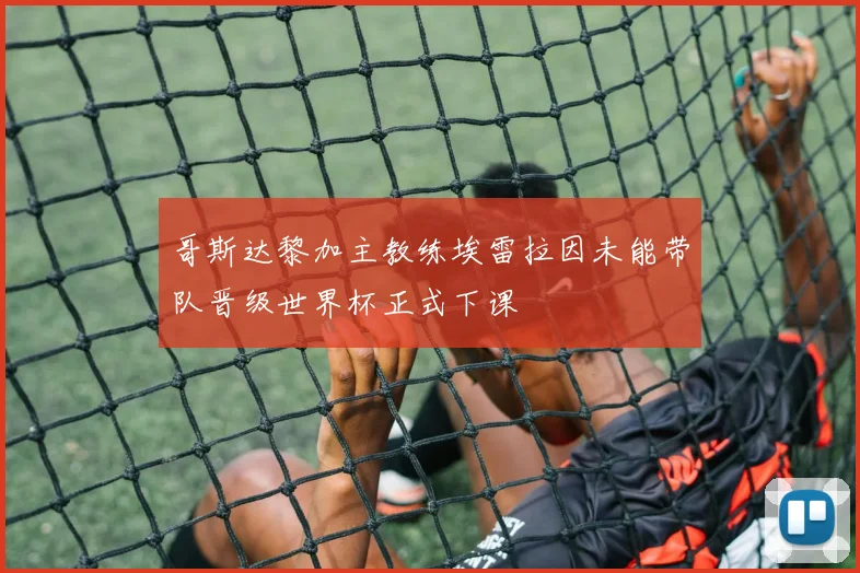 哥斯达黎加主教练埃雷拉因未能带队晋级世界杯正式下课