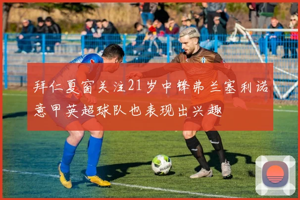 拜仁夏窗关注21岁中锋弗兰塞利诺意甲英超球队也表现出兴趣