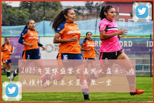 2025年篮球盛宴女嘉宾大盘点：内衣模特与日本女星齐聚一堂