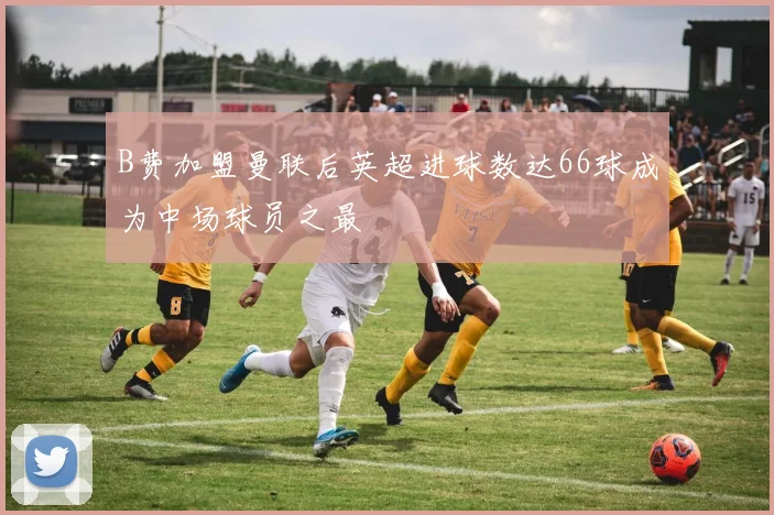 B费加盟曼联后英超进球数达66球成为中场球员之最