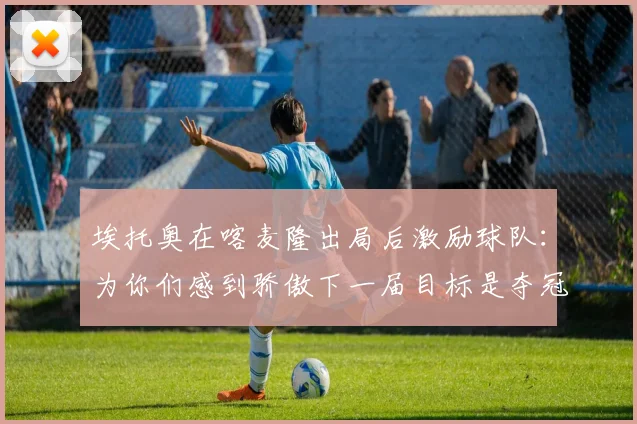 埃托奥在喀麦隆出局后激励球队：为你们感到骄傲下一届目标是夺冠