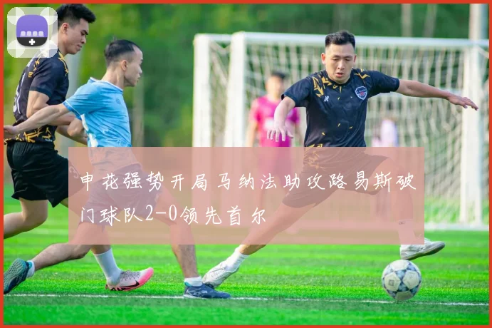 申花强势开局马纳法助攻路易斯破门球队2-0领先首尔