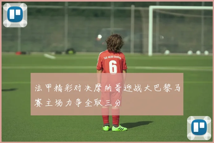 法甲精彩对决摩纳哥迎战大巴黎马赛主场力争全取三分