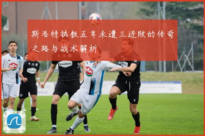 斯洛特执教五年未遭三连败的传奇之路与战术解析