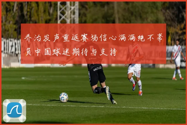乔治发声重返赛场信心满满绝不辜负中国球迷期待与支持