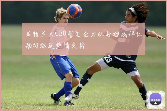 亚特兰大CEO誓言全力以赴迎战拜仁期待球迷热情支持