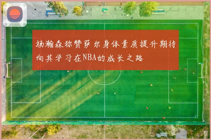 杨瀚森称赞萨尔身体素质提升期待向其学习在NBA的成长之路