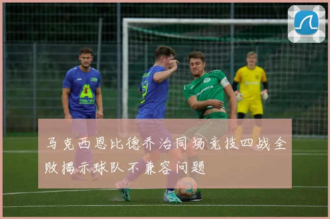 马克西恩比德乔治同场竞技四战全败揭示球队不兼容问题