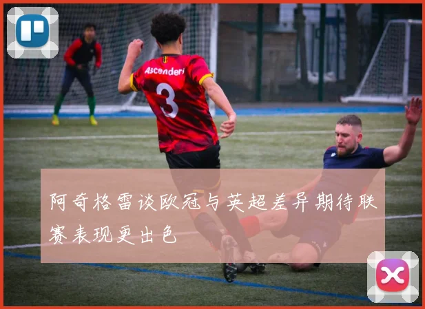 阿奇格雷谈欧冠与英超差异期待联赛表现更出色