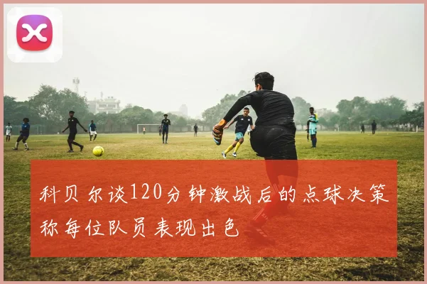 科贝尔谈120分钟激战后的点球决策称每位队员表现出色