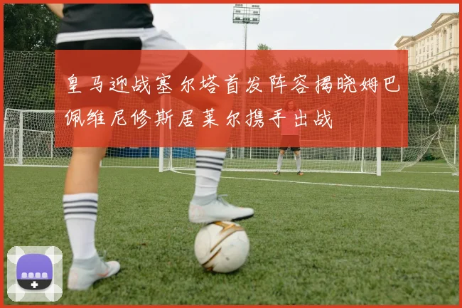 皇马迎战塞尔塔首发阵容揭晓姆巴佩维尼修斯居莱尔携手出战