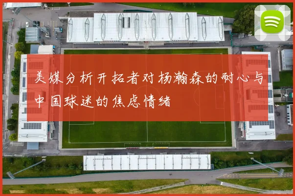 美媒分析开拓者对杨瀚森的耐心与中国球迷的焦虑情绪