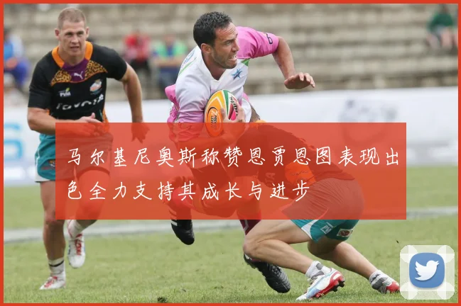 马尔基尼奥斯称赞恩贾恩图表现出色全力支持其成长与进步