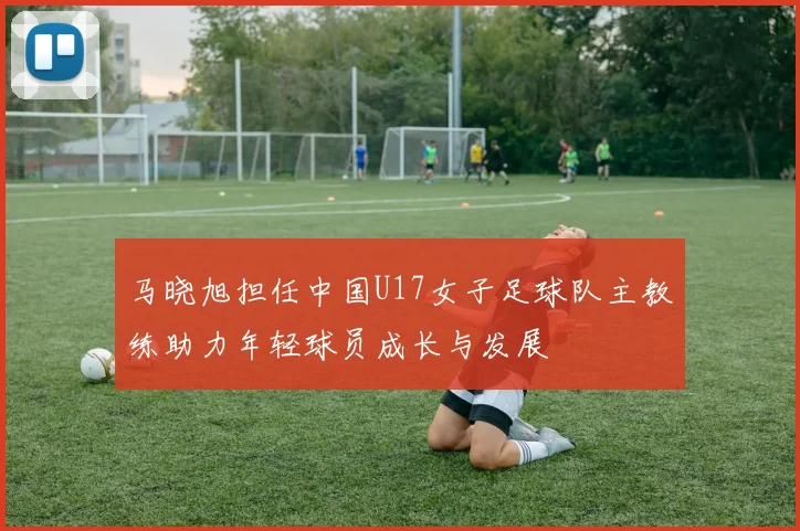 马晓旭担任中国U17女子足球队主教练助力年轻球员成长与发展