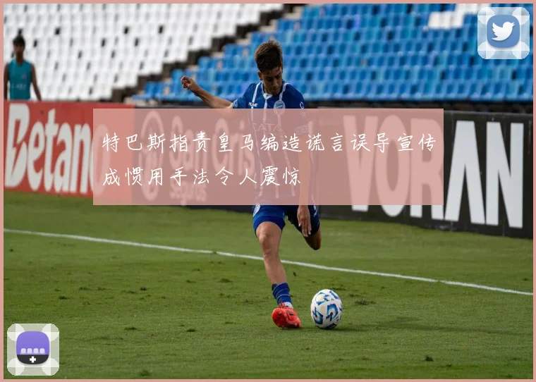 特巴斯指责皇马编造谎言误导宣传成惯用手法令人震惊