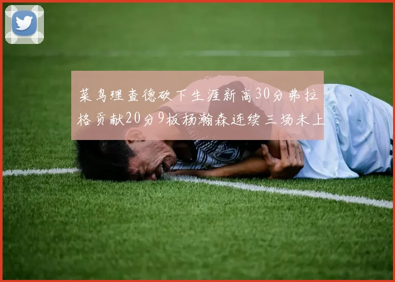 菜鸟理查德砍下生涯新高30分弗拉格贡献20分9板杨瀚森连续三场未上场