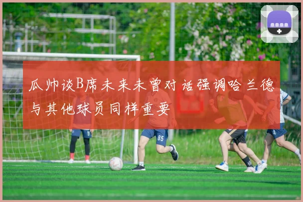 瓜帅谈B席未来未曾对话强调哈兰德与其他球员同样重要