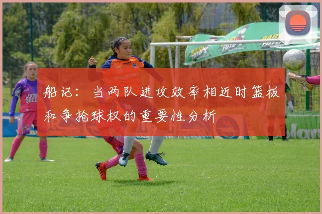 船记：当两队进攻效率相近时篮板和争抢球权的重要性分析