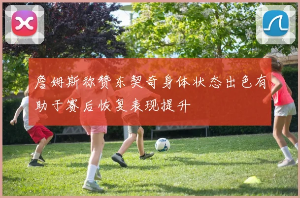 詹姆斯称赞东契奇身体状态出色有助于赛后恢复表现提升