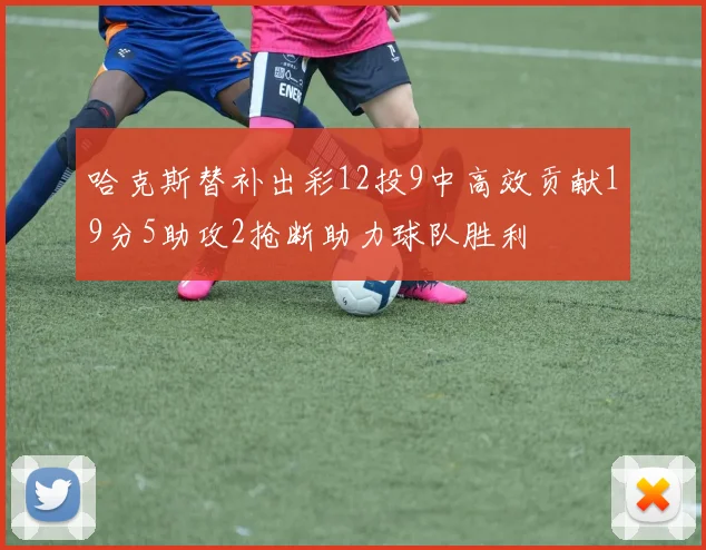 哈克斯替补出彩12投9中高效贡献19分5助攻2抢断助力球队胜利