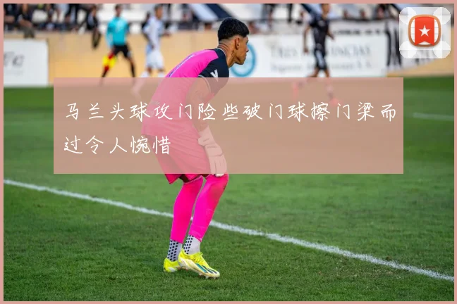 马兰头球攻门险些破门球擦门梁而过令人惋惜