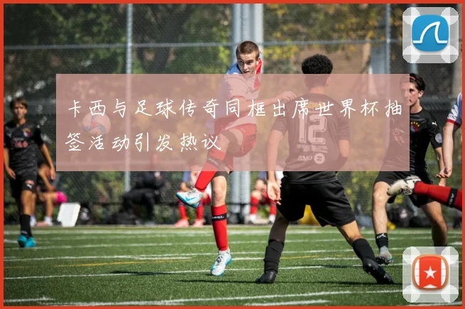 卡西与足球传奇同框出席世界杯抽签活动引发热议