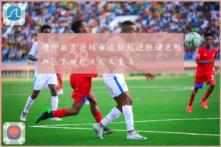 穆帅能否逆转命运欧冠连胜逼近附加区末轮对决尤文皇马