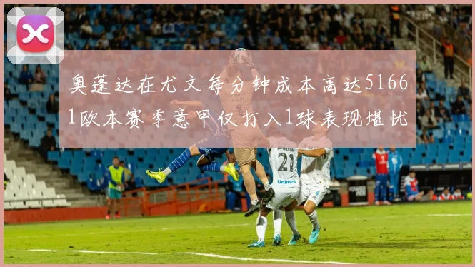 奥蓬达在尤文每分钟成本高达51661欧本赛季意甲仅打入1球表现堪忧