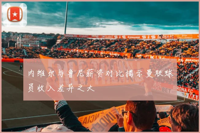 内维尔与鲁尼薪资对比揭示曼联球员收入差异之大