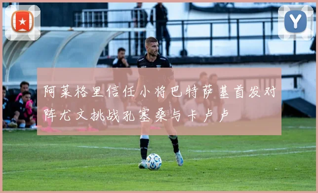 阿莱格里信任小将巴特萨基首发对阵尤文挑战孔塞桑与卡卢卢