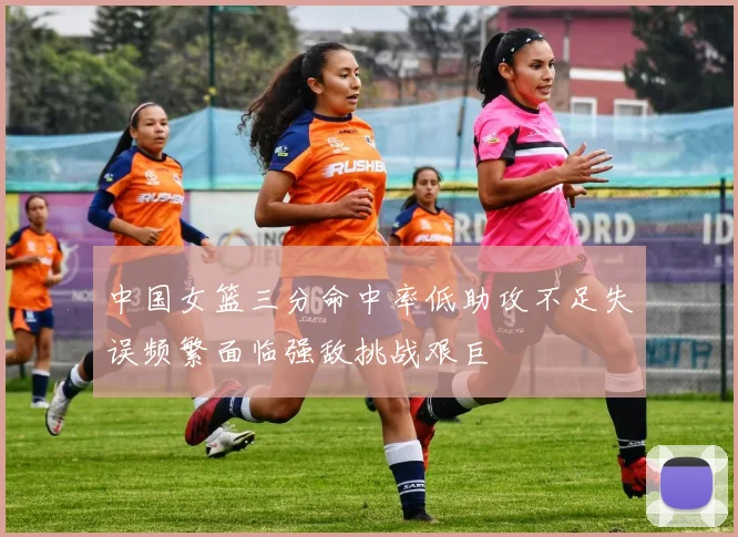 中国女篮三分命中率低助攻不足失误频繁面临强敌挑战艰巨