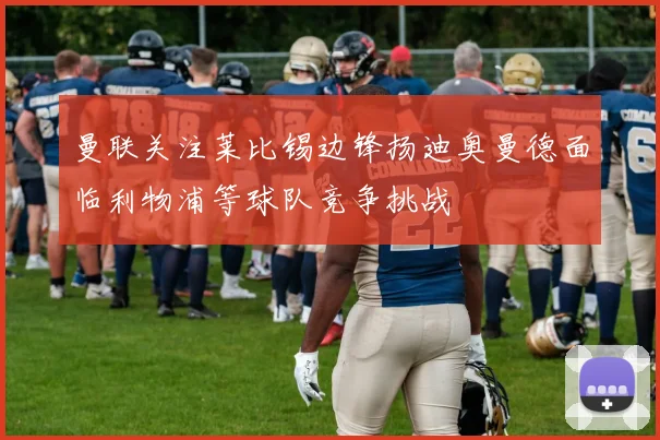 曼联关注莱比锡边锋扬迪奥曼德面临利物浦等球队竞争挑战