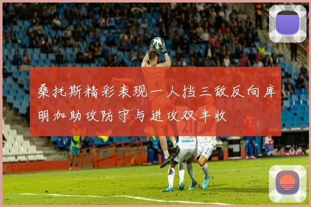 桑托斯精彩表现一人挡三敌反向库明加助攻防守与进攻双丰收