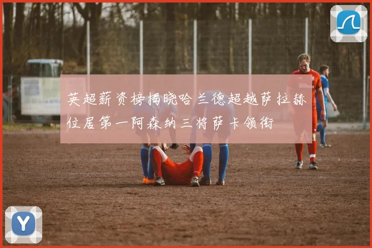 英超薪资榜揭晓哈兰德超越萨拉赫位居第一阿森纳三将萨卡领衔