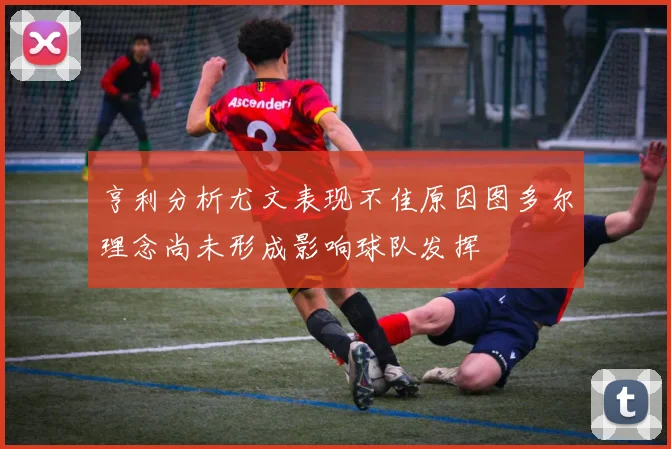 亨利分析尤文表现不佳原因图多尔理念尚未形成影响球队发挥