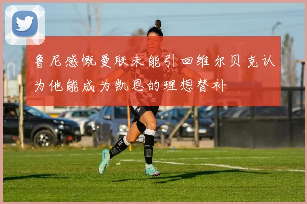 鲁尼感慨曼联未能引回维尔贝克认为他能成为凯恩的理想替补