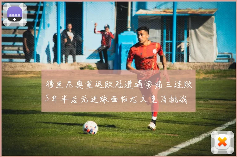 穆里尼奥重返欧冠遭遇惨痛三连败5年半后无进球面临尤文皇马挑战