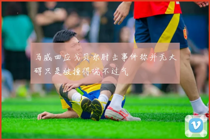 马威回应戈贝尔肘击事件称并无大碍只是被撞得喘不过气